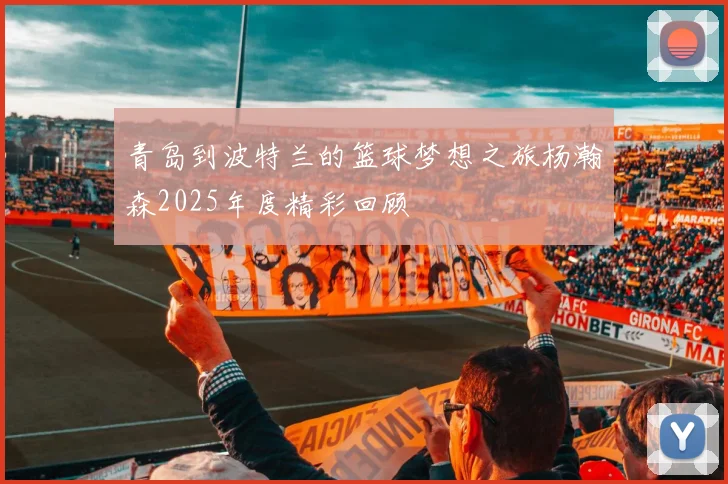 青岛到波特兰的篮球梦想之旅杨瀚森2025年度精彩回顾