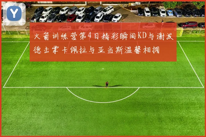 火箭训练营第4日精彩瞬间KD与谢泼德击掌卡佩拉与亚当斯温馨相拥