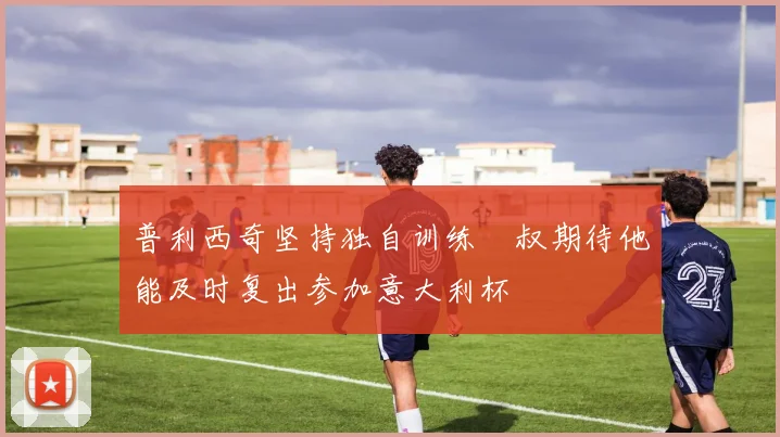 普利西奇坚持独自训练囧叔期待他能及时复出参加意大利杯