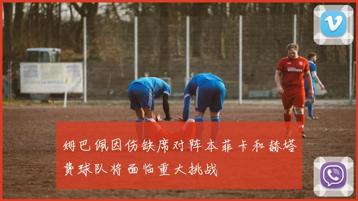 姆巴佩因伤缺席对阵本菲卡和赫塔费球队将面临重大挑战