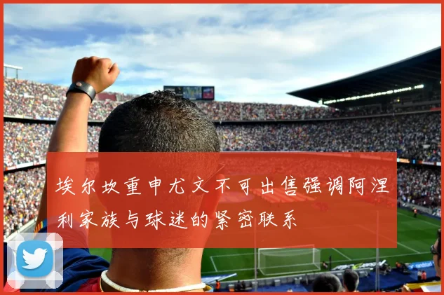 埃尔坎重申尤文不可出售强调阿涅利家族与球迷的紧密联系
