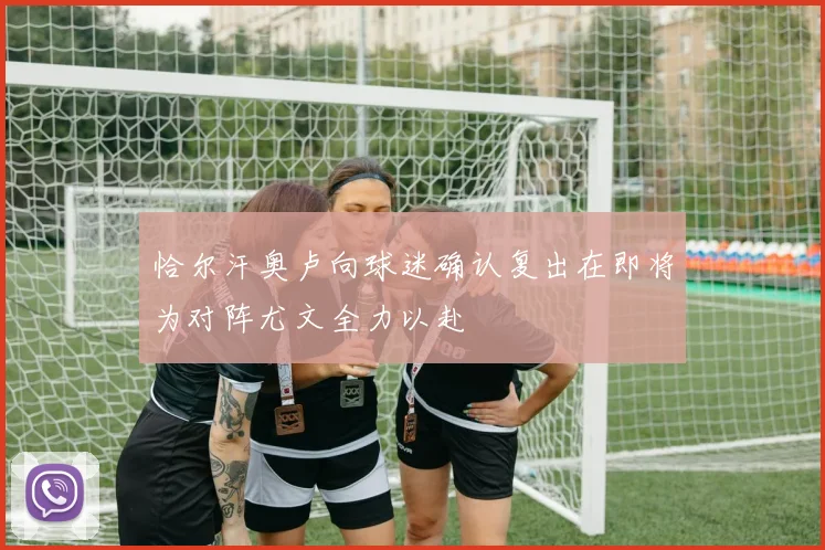 恰尔汗奥卢向球迷确认复出在即将为对阵尤文全力以赴