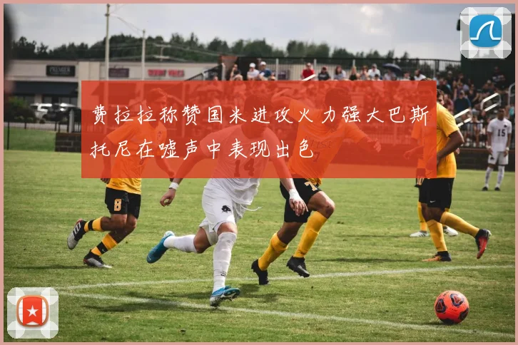 费拉拉称赞国米进攻火力强大巴斯托尼在嘘声中表现出色