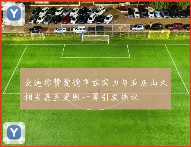 麦迪称赞爱德华兹实力与亚历山大相当甚至更胜一筹引发热议