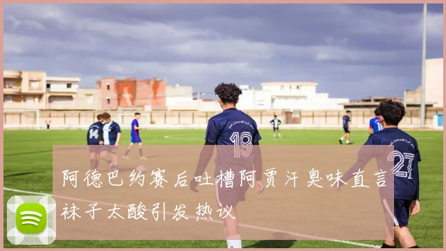 阿德巴约赛后吐槽阿贾汗臭味直言袜子太酸引发热议