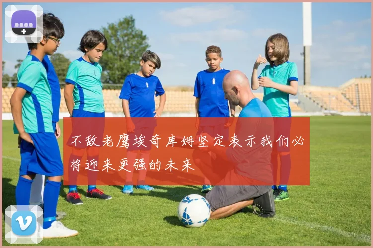 不敌老鹰埃奇库姆坚定表示我们必将迎来更强的未来