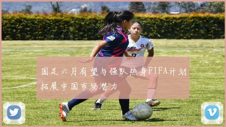 国足六月有望与强队热身FIFA计划拓展中国市场潜力