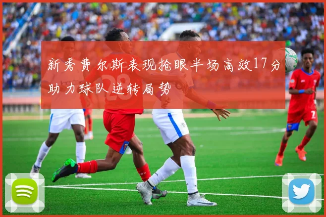 新秀费尔斯表现抢眼半场高效17分助力球队逆转局势