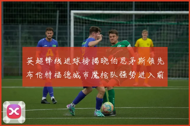 英超锋线进球榜揭晓伯恩茅斯领先布伦特福德城市魔枪队强势进入前六