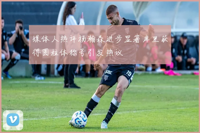 媒体人热评杨瀚森进步显著库里获得圆柱体称号引发热议