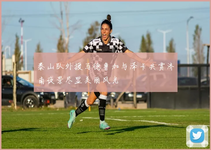 泰山队外援马德鲁加与泽卡共赏济南夜景尽显美丽风光