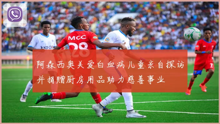 阿森西奥关爱白血病儿童亲自探访并捐赠厨房用品助力慈善事业