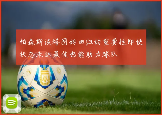 帕森斯谈塔图姆回归的重要性即使状态未达最佳也能助力球队