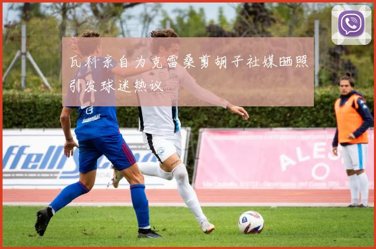 瓦科亲自为克雷桑剪胡子社媒晒照引发球迷热议
