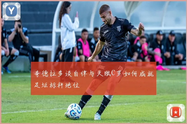 夸德拉多谈自律与天赋C罗如何成就足坛标杆地位