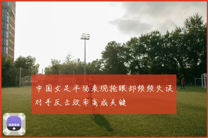 中国女足半场表现抢眼却频频失误对手反击效率高成关键