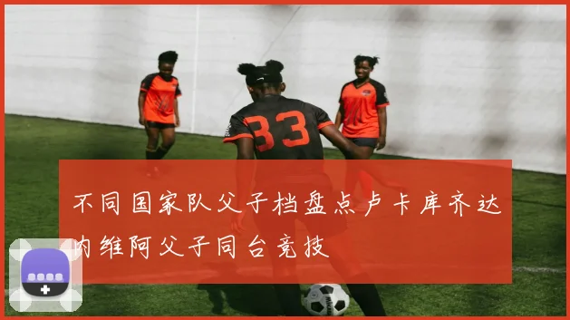 不同国家队父子档盘点卢卡库齐达内维阿父子同台竞技