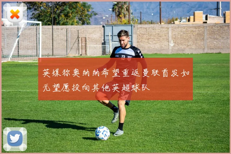英媒称奥纳纳希望重返曼联首发如无望愿投向其他英超球队