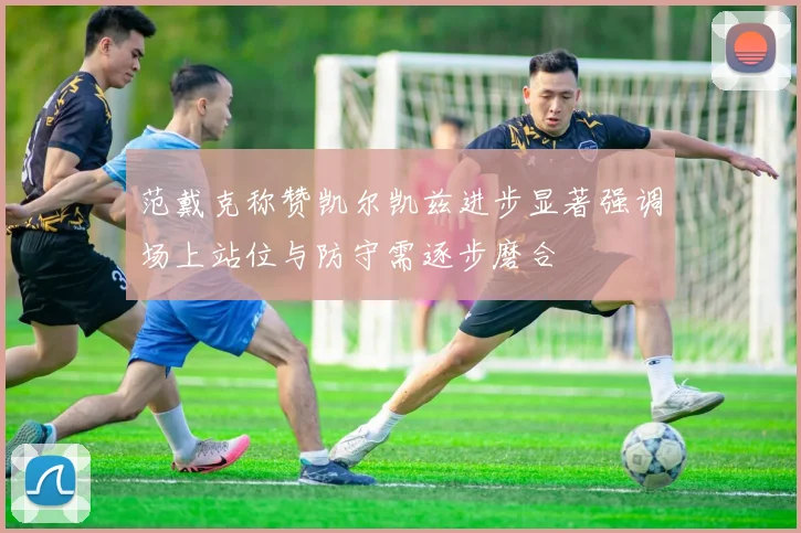 范戴克称赞凯尔凯兹进步显著强调场上站位与防守需逐步磨合