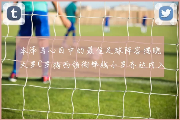 本泽马心目中的最佳足球阵容揭晓大罗C罗梅西领衔锋线小罗齐达内入选