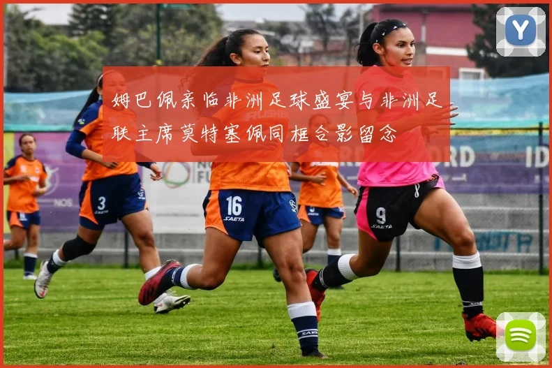 姆巴佩亲临非洲足球盛宴与非洲足联主席莫特塞佩同框合影留念