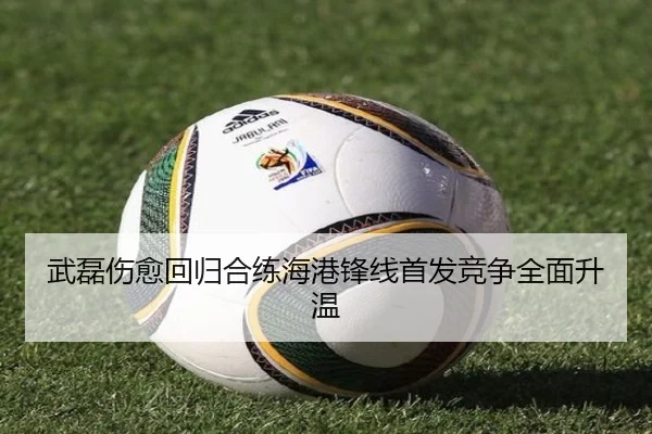 武磊伤愈回归合练海港锋线首发竞争全面升温
